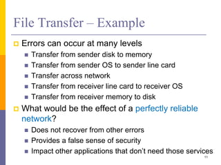 File Transfer – Example
 Errors can occur at many levels
 Transfer from sender disk to memory
 Transfer from sender OS to sender line card
 Transfer across network
 Transfer from receiver line card to receiver OS
 Transfer from receiver memory to disk
 What would be the effect of a perfectly reliable
network?
 Does not recover from other errors
 Provides a false sense of security
 Impact other applications that don’t need those services
11
 