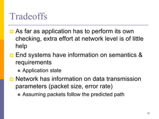 Tradeoffs
 As far as application has to perform its own
checking, extra effort at network level is of little
help
 End systems have information on semantics &
requirements
 Application state
 Network has information on data transmission
parameters (packet size, error rate)
 Assuming packets follow the predicted path
12
 