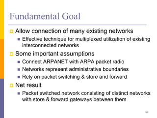 Fundamental Goal
 Allow connection of many existing networks
 Effective technique for multiplexed utilization of existing
interconnected networks
 Some important assumptions
 Connect ARPANET with ARPA packet radio
 Networks represent administrative boundaries
 Rely on packet switching & store and forward
 Net result
 Packet switched network consisting of distinct networks
with store & forward gateways between them
16
 