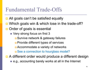 Fundamental Trade-Offs
 All goals can’t be satisfied equally
 Which goals win & which lose in the trade-off?
 Order of goals is essential
 Very strong focus on first 3
 Survive network & gateway failures
 Provide different types of services
 Accommodate a variety of networks
 See a connection to hourglass model?
 A different order would produce a different design
 e.g., accounting barely works at all in the Internet
18
 