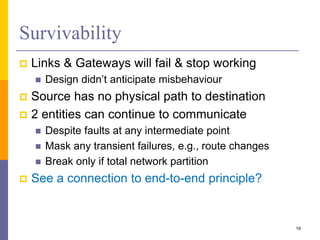 Survivability
 Links & Gateways will fail & stop working
 Design didn’t anticipate misbehaviour
 Source has no physical path to destination
 2 entities can continue to communicate
 Despite faults at any intermediate point
 Mask any transient failures, e.g., route changes
 Break only if total network partition
 See a connection to end-to-end principle?
19
 