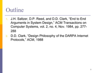 Outline
1. J.H. Saltzer, D.P. Reed, and D.D. Clark, “End to End
Arguments in System Design,” ACM Transactions on
Computer Systems, vol. 2, no. 4, Nov. 1984, pp. 277-
288
2. D.D. Clark, “Design Philosophy of the DARPA Internet
Protocols,” ACM, 1988
2
 