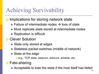 Achieving Survivability
 Implications for storing network state
 Failure of intermediate nodes  loss of state
 Must replicate state stored at intermediate nodes
 Replication is difficult
 Clever Solution
 State only stored at edges
 Stateless packet switches (middle of network)
 State at the edge
 e.g., TCP state: seqnum, acknum, window, etc.
 Fate-sharing
 Acceptable to lose the state if the host itself has failed
20
 