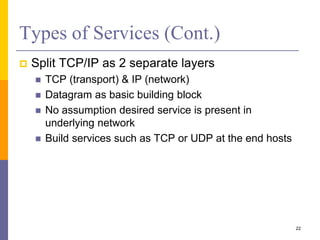 Types of Services (Cont.)
 Split TCP/IP as 2 separate layers
 TCP (transport) & IP (network)
 Datagram as basic building block
 No assumption desired service is present in
underlying network
 Build services such as TCP or UDP at the end hosts
22
 