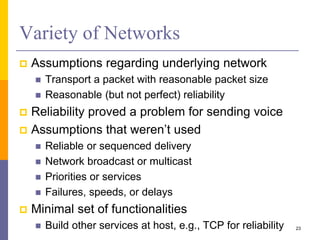 Variety of Networks
 Assumptions regarding underlying network
 Transport a packet with reasonable packet size
 Reasonable (but not perfect) reliability
 Reliability proved a problem for sending voice
 Assumptions that weren’t used
 Reliable or sequenced delivery
 Network broadcast or multicast
 Priorities or services
 Failures, speeds, or delays
 Minimal set of functionalities
 Build other services at host, e.g., TCP for reliability 23
 