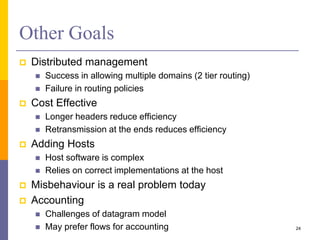 Other Goals
 Distributed management
 Success in allowing multiple domains (2 tier routing)
 Failure in routing policies
 Cost Effective
 Longer headers reduce efficiency
 Retransmission at the ends reduces efficiency
 Adding Hosts
 Host software is complex
 Relies on correct implementations at the host
 Misbehaviour is a real problem today
 Accounting
 Challenges of datagram model
 May prefer flows for accounting 24
 