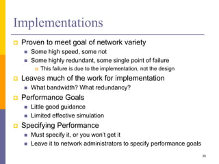 Implementations
 Proven to meet goal of network variety
 Some high speed, some not
 Some highly redundant, some single point of failure
 This failure is due to the implementation, not the design
 Leaves much of the work for implementation
 What bandwidth? What redundancy?
 Performance Goals
 Little good guidance
 Limited effective simulation
 Specifying Performance
 Must specify it, or you won’t get it
 Leave it to network administrators to specify performance goals
25
 