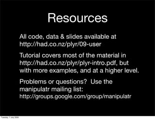 Resources
                       All code, data & slides available at
                       http://had.co.nz/plyr/09-user
                       Tutorial covers most of the material in
                       http://had.co.nz/plyr/plyr-intro.pdf, but
                       with more examples, and at a higher level.
                       Problems or questions? Use the
                       manipulatr mailing list:
                       http://groups.google.com/group/manipulatr


Tuesday, 7 July 2009
 