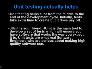 Unit testing actually helps Unit testing helps a lot from the middle to the end of the development cycle. Initially, tests take extra time to create but it does pay off… JUnit is your friend. JUnit is the main tool to develop a set of tests which will ensure you have software that works the way you expect it to. Unit tests are what real Software Engineers who are serious about making high quality software use. 