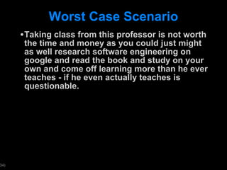Worst Case Scenario Taking class from this professor is not worth the time and money as you could just might as well research software engineering on google and read the book and study on your own and come off learning more than he ever teaches - if he even actually teaches is questionable.  