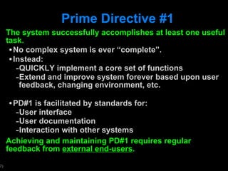 Prime Directive #1 The system successfully accomplishes at least one useful task. No complex system is ever  “complete”. Instead:  QUICKLY implement a core set of functions  Extend and improve system forever based upon user feedback, changing environment, etc. PD#1 is facilitated by standards for: User interface User documentation Interaction with other systems Achieving and maintaining PD#1 requires regular feedback from  external end-users . 