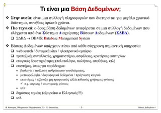 Φ. Κόκκορας / Μηχανικών Πληροφορικής ΤΕ – ΤΕΙ Θεσσαλίας  ‐ 2 ‐  Βάσεις Δεδομένων Ι 
Τι είναι μια Βάση Δεδομένων;
 Στην ουσία: είναι μια συλλογή πληροφοριών που διατηρείται για μεγάλο χρονικό
διάστημα, συνήθως αρκετά χρόνια.
 Πιο τεχνικά: ο όρος βάση δεδομένων αναφέρεται σε μια συλλογή δεδομένων που
ελέγχεται από ένα Σύστημα Διαχείρισης Βάσεων Δεδομένων (ΣΔΒΔ).
 ΣΔΒΔ  DBMS: Database Management System
 Βάσεις Δεδομένων υπάρχουν πίσω από κάθε σύγχρονη σημαντική υπηρεσία:
 web search / δυναμικά sites / ηλεκτρονικό εμπόριο
 τραπεζικές συναλλαγές, χρηματιστήριο, ασφάλειες, κρατήσεις εισιτηρίων
 εταιρικές δραστηριότητες (πελατολόγιο, πωλήσεις, αποθήκες, κτλ)
 επιστήμες, όπως για παράδειγμα:
 βιολογία / ανάλυση ανθρώπινου γονιδιώματος,
 μετεωρολογία / δορυφορικά δεδομένα / πρόγνωση καιρού
 επιστήμες / εξόρυξη μη προφανούς αλλά πιθανώς χρήσιμης γνώσης
 π.χ. ιατρικής ή οικονομικής φύσεως
 κτλ
 δημόσιος τομέας (εξαιρείται ο Ελληνικός!!!)
 κτλ
 