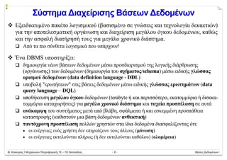 Φ. Κόκκορας / Μηχανικών Πληροφορικής ΤΕ – ΤΕΙ Θεσσαλίας  ‐ 3 ‐  Βάσεις Δεδομένων Ι 
Σύστημα Διαχείρισης Βάσεων Δεδομένων
 Εξειδικευμένο πακέτο λογισμικού (βασισμένο σε γνώσεις και τεχνολογία δεκαετιών)
για την αποτελεσματική οργάνωση και διαχείριση μεγάλου όγκου δεδομένων, καθώς
και την ασφαλή διατήρησή τους για μεγάλο χρονικό διάστημα.
 Από τα πιο σύνθετα λογισμικά που υπάρχουν!
 Ένα DBMS υποστηρίζει:
 δημιουργία νέων βάσεων δεδομένων μέσω προσδιορισμού της λογικής διάρθρωσης
(οργάνωσης) των δεδομένων (δημιουργία του σχήματος/schema) μέσω ειδικής γλώσσας
ορισμού δεδομένων (data definition language - DDL)
 υποβολή "ερωτήσεων" στις βάσεις δεδομένων μέσω ειδικής γλώσσας ερωτημάτων (data
query language – DQL)
 αποθήκευση μεγάλου όγκου δεδομένων (terabyte ή και περισσότερο, εκατομμύρια ή δισεκα-
τομμύρια καταχωρήσεις) για μεγάλο χρονικό διάστημα και ταχεία προσπέλαση σε αυτά
 ανάκαμψη του συστήματος μετά από βλάβη, σφάλματα ή και εσκεμμένη προσπάθεια
καταστροφής (καθιστούν μια βάση δεδομένων ανθεκτική)
 ταυτόχρονη προσπέλαση πολλών χρηστών στα ίδια δεδομένα διασφαλίζοντας ότι:
 οι ενέργειες ενός χρήστη δεν επηρεάζουν τους άλλους (μόνωση)
 οι ενέργειες εκτελούνται πλήρως (ή δεν εκτελούνται καθόλου) (ολομέρεια)
 