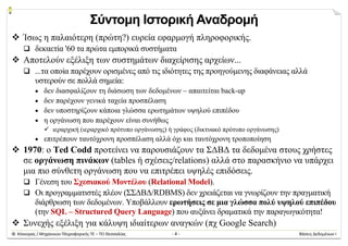Φ. Κόκκορας / Μηχανικών Πληροφορικής ΤΕ – ΤΕΙ Θεσσαλίας  ‐ 4 ‐  Βάσεις Δεδομένων Ι 
Σύντομη Ιστορική Αναδρομή
 Ίσως η παλαιότερη (πρώτη?) ευρεία εφαρμογή πληροφορικής.
 δεκαετία '60 τα πρώτα εμπορικά συστήματα
 Αποτελούν εξέλιξη των συστημάτων διαχείρισης αρχείων...
 ...τα οποία παρέχουν ορισμένες από τις ιδιότητες της προηγούμενης διαφάνειας αλλά
υστερούν σε πολλά σημεία:
 δεν διασφαλίζουν τη διάσωση των δεδομένων – απαιτείται back-up
 δεν παρέχουν γενικά ταχεία προσπέλαση
 δεν υποστηρίζουν κάποια γλώσσα ερωτημάτων υψηλού επιπέδου
 η οργάνωση που παρέχουν είναι συνήθως
 ιεραρχική (ιεραρχικό πρότυπο οργάνωσης) ή γράφος (δικτυακό πρότυπο οργάνωσης)
 επιτρέπουν ταυτόχρονη προσπέλαση αλλά όχι και ταυτόχρονη τροποποίηση
 1970: ο Ted Codd προτείνει να παρουσιάζουν τα ΣΔΒΔ τα δεδομένα στους χρήστες
σε οργάνωση πινάκων (tables ή σχέσεις/relations) αλλά στο παρασκήνιο να υπάρχει
μια πιο σύνθετη οργάνωση που να επιτρέπει υψηλές επιδόσεις.
 Γένεση του Σχεσιακού Μοντέλου (Relational Model).
 Οι προγραμματιστές πλέον (ΣΣΔΒΔ/RDBMS) δεν χρειάζεται να γνωρίζουν την πραγματική
διάρθρωση των δεδομένων. Υποβάλλουν ερωτήσεις σε μια γλώσσα πολύ υψηλού επιπέδου
(την SQL – Structured Query Language) που αυξάνει δραματικά την παραγωγικότητα!
 Συνεχής εξέλιξη για κάλυψη ιδιαίτερων αναγκών (πχ Google Search)
 