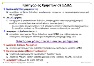 Φ. Κόκκορας / Μηχανικών Πληροφορικής ΤΕ – ΤΕΙ Θεσσαλίας  ‐ 6 ‐  Βάσεις Δεδομένων Ι 
Κατηγορίες Χρηστών σε ΣΔΒΔ
 Σχεδιαστές/Προγραμματιστές
 σχεδιάζουν τις βάσεις δεδομένων και υλοποιούν εφαρμογές για την εύκολη χρήση τους από
απλούς χρήστες
 Απλοί Χρήστες
 καταχωρούν ή προσπελαύνουν δεδομένα, συνήθως μέσω κάποια εφαρμογής υψηλού
επιπέδου που αποκρύπτει την πολυπλοκότητα του συστήματος
 π.χ. οι φοιτητές που χρησιμοποιούν web φόρμες στις ηλεκτρονικές υπηρεσίες της γραμματείας
δεν γνωρίζουν την δομή της βάσης δεδομένων του υποστηρίζει αυτές τις υπηρεσίες!
 Διαχειριστές (administrators)
 φροντίζουν το σχήμα της βάσης δεδομένων και το ΣΔΒΔ (π.χ. ορίζουν χρήστες και
δικαιώματα, επαναφέρουν το σύστημα σε περίπτωση αστοχίας/βλάβης, κτλ)
Ο	δικός	σας	ρόλος	στο	πλαίσιο	του	μαθήματος	
 Σχεδίαση Βάσεων Δεδομένων
 σχεσιακό μοντέλο, μοντέλο οντοτήτων/συσχετίσεων, ημιδομημένο μοντέλο (XML)
 Προγραμματισμός Βάσεων Δεδομένων
 χρήση SQL για δημιουργία "ερωτημάτων" διαφόρων ειδών
 XPath και XQuery, εφόσον καταστεί χρονικά εφικτό (αφορούν σε XML δεδομένα)
 Διαχειριστές (αλλά σε μικρό βαθμό)
 