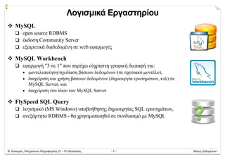 Φ. Κόκκορας / Μηχανικών Πληροφορικής ΤΕ – ΤΕΙ Θεσσαλίας  ‐ 7 ‐  Βάσεις Δεδομένων Ι 
Λογισμικά Εργαστηρίου
 MySQL
 open source RDBMS
 έκδοση Community Server
 εξαιρετικά διαδεδομένη σε web εφαρμογές
 MySQL Workbench
 εφαρμογή "3 σε 1" που παρέχει εύχρηστη γραφική διεπαφή για:
 μοντελοποίηση/σχεδίαση βάσεων δεδομένων (σε σχεσιακό μοντέλο),
 διαχείριση και χρήση βάσεων δεδομένων (δημιουργία ερωτημάτων, κτλ) σε
MySQL Server, και
 διαχείριση του ίδιου του MySQL Server
 FlySpeed SQL Query
 λογισμικό (MS Windows) υποβοήθησης δημιουργίας SQL ερωτημάτων,
 ανεξάρτητο RDBMS - θα χρησιμοποιηθεί σε συνδυασμό με MySQL
 