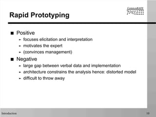 Introduction 10
Rapid Prototyping
■  Positive
➤  focuses elicitation and interpretation
➤  motivates the expert
➤  (convinces management)
■  Negative
➤  large gap between verbal data and implementation
➤  architecture constrains the analysis hence: distorted model
➤  difficult to throw away
 