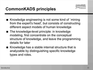 Introduction 13
CommonKADS principles
■  Knowledge engineering is not some kind of `mining
from the expert's head', but consists of constructing
different aspect models of human knowledge
■  The knowledge-level principle: in knowledge
modeling, first concentrate on the conceptual
structure of knowledge, and leave the programming
details for later
■  Knowledge has a stable internal structure that is
analyzable by distinguishing specific knowledge
types and roles.
 