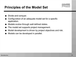 Introduction 18
Principles of the Model Set
■  Divide and conquer.
■  Configuration of an adequate model set for a specific
application.
■  Models evolve through well defined states.
■  The model set supports project management.
■  Model development is driven by project objectives and risk.
■  Models can be developed in parallel.
 