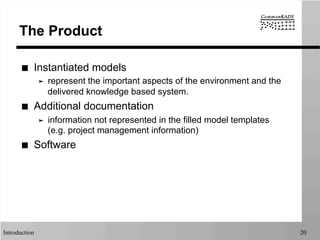 Introduction 20
The Product
■  Instantiated models
➤  represent the important aspects of the environment and the
delivered knowledge based system.
■  Additional documentation
➤  information not represented in the filled model templates
(e.g. project management information)
■  Software
 