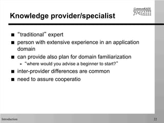 Introduction 22
Knowledge provider/specialist
■  “traditional” expert
■  person with extensive experience in an application
domain
■  can provide also plan for domain familiarization
➤  “where would you advise a beginner to start?”
■  inter-provider differences are common
■  need to assure cooperatio
 