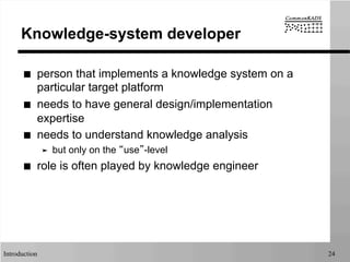 Introduction 24
Knowledge-system developer
■  person that implements a knowledge system on a
particular target platform
■  needs to have general design/implementation
expertise
■  needs to understand knowledge analysis
➤  but only on the “use”-level
■  role is often played by knowledge engineer
 