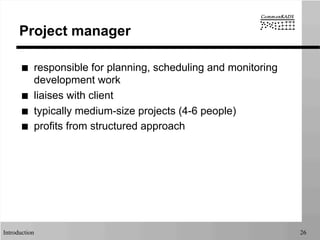 Introduction 26
Project manager
■  responsible for planning, scheduling and monitoring
development work
■  liaises with client
■  typically medium-size projects (4-6 people)
■  profits from structured approach
 