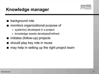 Introduction 27
Knowledge manager
■  background role
■  monitors organizational purpose of
➤  system(s) developed in a project
➤  knowledge assets developed/refined
■  initiates (follow-up) projects
■  should play key role in reuse
■  may help in setting up the right project team
 