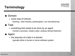 Introduction 29
Terminology
■  Domain
➤  some area of interest
banking, food industry, photocopiers, car manufacturing
■  Task
➤  something that needs to be done by an agent
monitor a process; create a plan; analyze deviant behavior
■  Agent
➤  the executor of a task in a domain
typically either a human or some software system
 