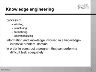 Introduction 3
Knowledge engineering
process of
➤  eliciting,
➤  structuring,
➤  formalizing,
➤  operationalizing
information and knowledge involved in a knowledge-
intensive problem domain,
in order to construct a program that can perform a
difficult task adequately
 