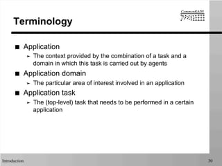 Introduction 30
Terminology
■  Application
➤  The context provided by the combination of a task and a
domain in which this task is carried out by agents
■  Application domain
➤  The particular area of interest involved in an application
■  Application task
➤  The (top-level) task that needs to be performed in a certain
application
 