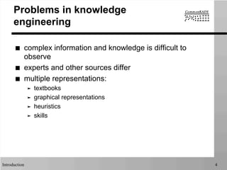 Introduction 4
Problems in knowledge
engineering
■  complex information and knowledge is difficult to
observe
■  experts and other sources differ
■  multiple representations:
➤  textbooks
➤  graphical representations
➤  heuristics
➤  skills
 