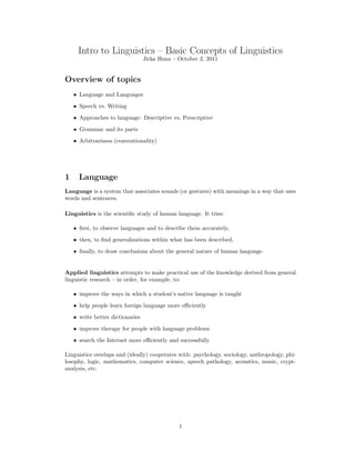 Intro to Linguistics – Basic Concepts of Linguistics
Jirka Hana – October 2, 2011
Overview of topics
• Language and Languages
• Speech vs. Writing
• Approaches to language: Descriptive vs. Prescriptive
• Grammar and its parts
• Arbitrariness (conventionality)
1 Language
Language is a system that associates sounds (or gestures) with meanings in a way that uses
words and sentences.
Linguistics is the scientific study of human language. It tries:
• first, to observe languages and to describe them accurately,
• then, to find generalizations within what has been described,
• finally, to draw conclusions about the general nature of human language.
Applied linguistics attempts to make practical use of the knowledge derived from general
linguistic research – in order, for example, to:
• improve the ways in which a student’s native language is taught
• help people learn foreign language more efficiently
• write better dictionaries
• improve therapy for people with language problems
• search the Internet more efficiently and successfully
Linguistics overlaps and (ideally) cooperates with: psychology, sociology, anthropology, phi-
losophy, logic, mathematics, computer science, speech pathology, acoustics, music, crypt-
analysis, etc.
1
 