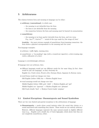 5 Arbitrarness
The relation between form and meaning in language can be either:
• arbitrary (conventional), in which case:
– the meaning is not deducible from the form
– the form is not deducible from the meaning
– the connection between the form and meaning must be learned via memorization
• nonarbitrary
– the meaning is (at least partly) derivable from the form, and vice versa
E.g., buzzEn
, bzučenı́ Cz
– ‘sound of the type made by (the wings of) bees’
iconicity – the most extreme example of nonarbitrary form/meaning connection: the
form shows a physical correspondence to the meaning and vice versa
Non-language examples:
• arbitrary: traffic lights, warning siren
• nonarbitrary: a “no-smoking” sign (with a crossed-out cigarette), a deer-crossing sign
(with a silhouette of a deer)
Language is overwhelmingly arbitrary.
If language were not arbitrary, then:
• different languages would not use different words for the same thing (in fact, there
would be just one language), as they obviously do:
English tree, Czech strom, French arbre, German Baum, Japanese ki, Korean namu.
• word forms would not change over time.
Old English (before 1100) hūs → Modern English house
• word meanings would not change over time
Middle English (before 1500) girle ‘child’ → Modern English girl ‘girl’
Middle English nice ‘ignorant’ → Modern English nice ‘pleasant’
Old Czech letadlo ‘bird’ → Modern Czech letadlo ‘airplane’
5.1 Limited Exceptions: Onomatopoeia and Sound Symbolism
There are two very limited and partial exceptions to the arbitrariness of language:
• Onomatopoeia = words whose sound imitates either the sound they denote or a
sound associated with something they denote. These words are not entirely arbitrary.
However, different languages represent the same natural sounds in slightly different
ways (e.g., . English cock-a-doodle-doo 6= Czech kykyryký), which shows that they are
not completely nonarbitrary, either.
7
 
