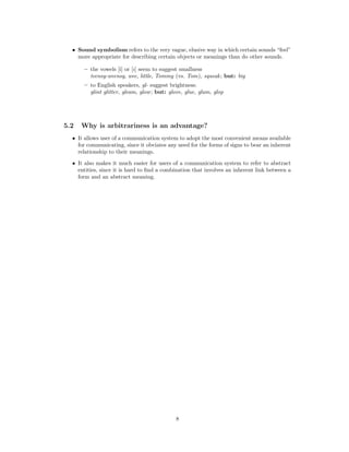 • Sound symbolism refers to the very vague, elusive way in which certain sounds “feel”
more appropriate for describing certain objects or meanings than do other sounds.
– the vowels [i] or [I] seem to suggest smallness
teensy-weensy, wee, little, Tommy (vs. Tom), squeak; but: big
– to English speakers, gl- suggest brightness:
glint glitter, gleam, glow; but: glove, glue, glum, glop
5.2 Why is arbitrariness is an advantage?
• It allows user of a communication system to adopt the most convenient means available
for communicating, since it obviates any need for the forms of signs to bear an inherent
relationship to their meanings.
• It also makes it much easier for users of a communication system to refer to abstract
entities, since it is hard to find a combination that involves an inherent link between a
form and an abstract meaning.
8
 