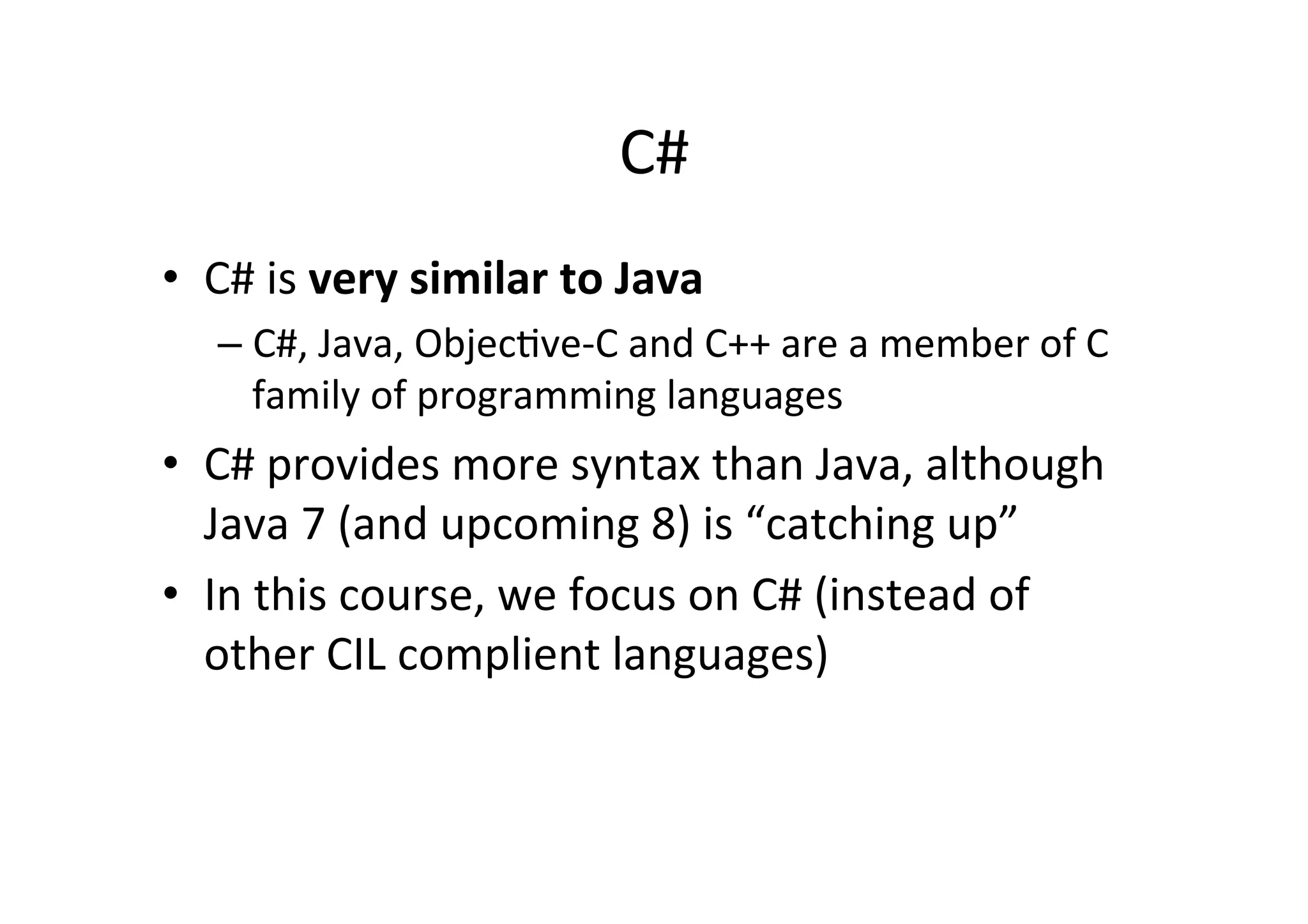 C#   •  C#  is  very  similar  to  Java   –  C#,  Java,  ObjecIve-­‐C  and  C++  are  a  member  of  C   family  of  programming  languages   •  C#  provides  more  syntax  than  Java,  although   Java  7  (and  upcoming  8)  is  “catching  up”   •  In  this  course,  we  focus  on  C#  (instead  of   other  CIL  complient  languages)   