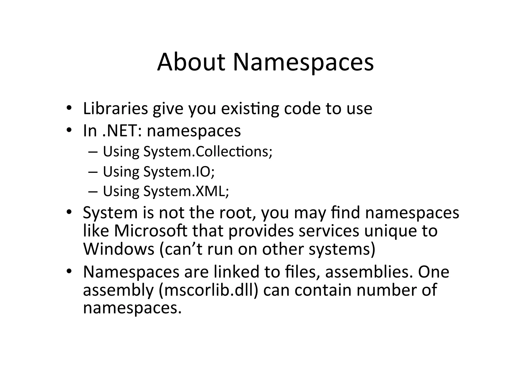 About  Namespaces   •  Libraries  give  you  exisIng  code  to  use   •  In  .NET:  namespaces   –  Using  System.CollecIons;   –  Using  System.IO;   –  Using  System.XML;   •  System  is  not  the  root,  you  may  ﬁnd  namespaces   like  Microso=  that  provides  services  unique  to   Windows  (can’t  run  on  other  systems)   •  Namespaces  are  linked  to  ﬁles,  assemblies.  One   assembly  (mscorlib.dll)  can  contain  number  of   namespaces.   
