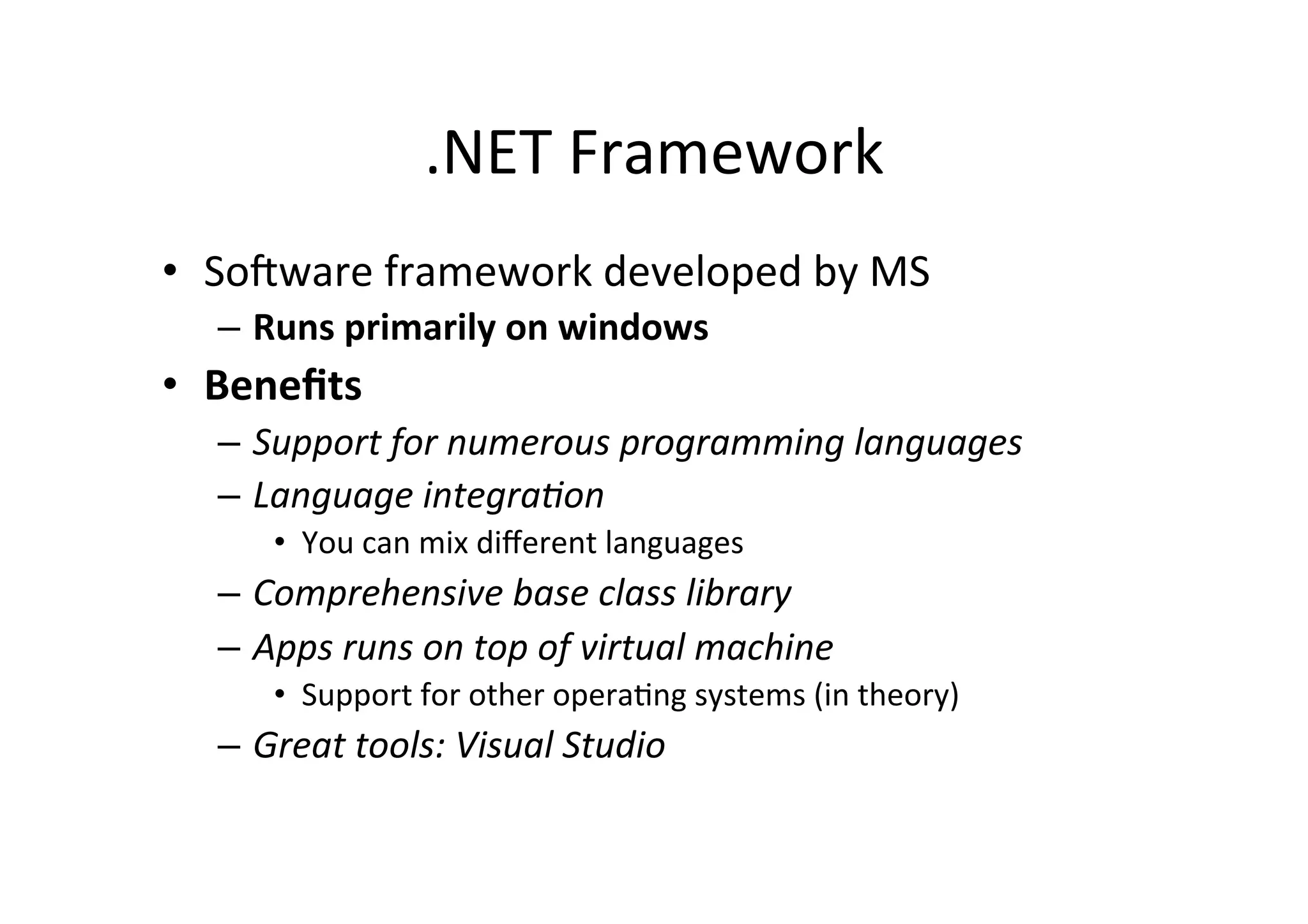 .NET  Framework   •  So=ware  framework  developed  by  MS   –  Runs  primarily  on  windows   •  Beneﬁts   –  Support  for  numerous  programming  languages   –  Language  integra2on   •  You  can  mix  diﬀerent  languages   –  Comprehensive  base  class  library   –  Apps  runs  on  top  of  virtual  machine   •  Support  for  other  operaIng  systems  (in  theory)   –  Great  tools:  Visual  Studio   