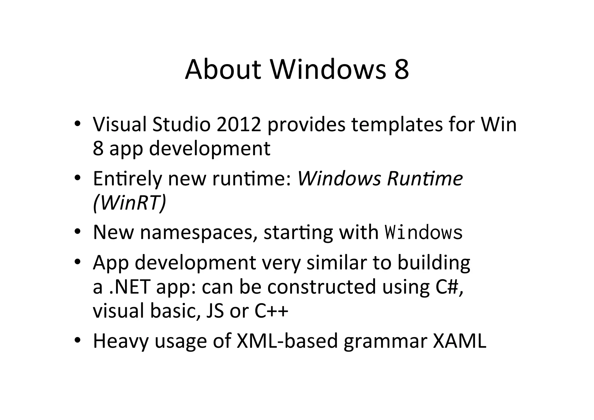 About  Windows  8   •  Visual  Studio  2012  provides  templates  for  Win   8  app  development   •  EnIrely  new  runIme:  Windows  Run2me   (WinRT)   •  New  namespaces,  starIng  with  Windows •  App  development  very  similar  to  building   a  .NET  app:  can  be  constructed  using  C#,   visual  basic,  JS  or  C++   •  Heavy  usage  of  XML-­‐based  grammar  XAML 