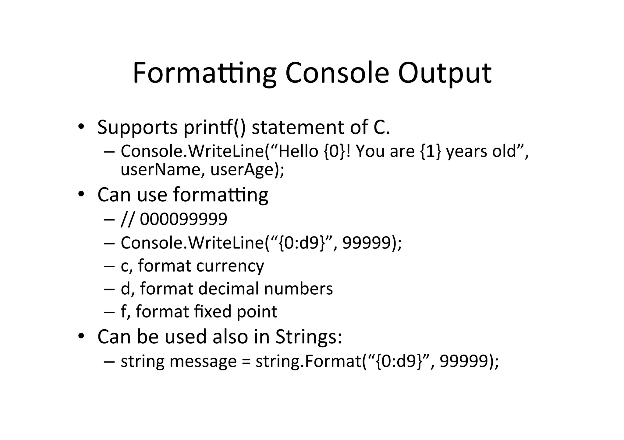 Formatng  Console  Output   •  Supports  prinT()  statement  of  C.   –  Console.WriteLine(“Hello  {0}!  You  are  {1}  years  old”,   userName,  userAge);   •  Can  use  formatng   –  //  000099999   –  Console.WriteLine(“{0:d9}”,  99999);   –  c,  format  currency   –  d,  format  decimal  numbers   –  f,  format  ﬁxed  point     •  Can  be  used  also  in  Strings:   –  string  message  =  string.Format(“{0:d9}”,  99999);   
