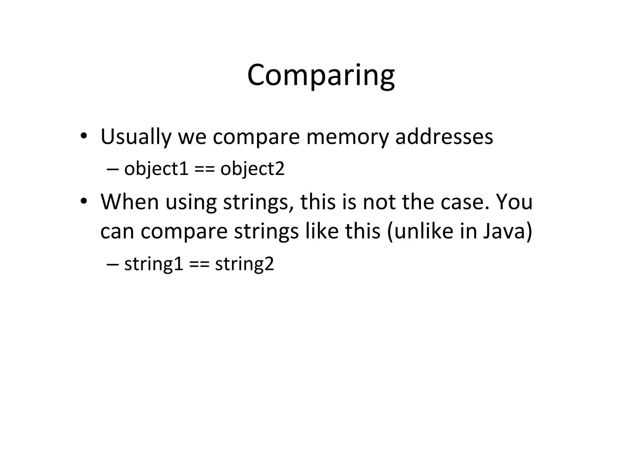 Comparing   •  Usually  we  compare  memory  addresses   –  object1  ==  object2   •  When  using  strings,  this  is  not  the  case.  You   can  compare  strings  like  this  (unlike  in  Java)   –  string1  ==  string2   