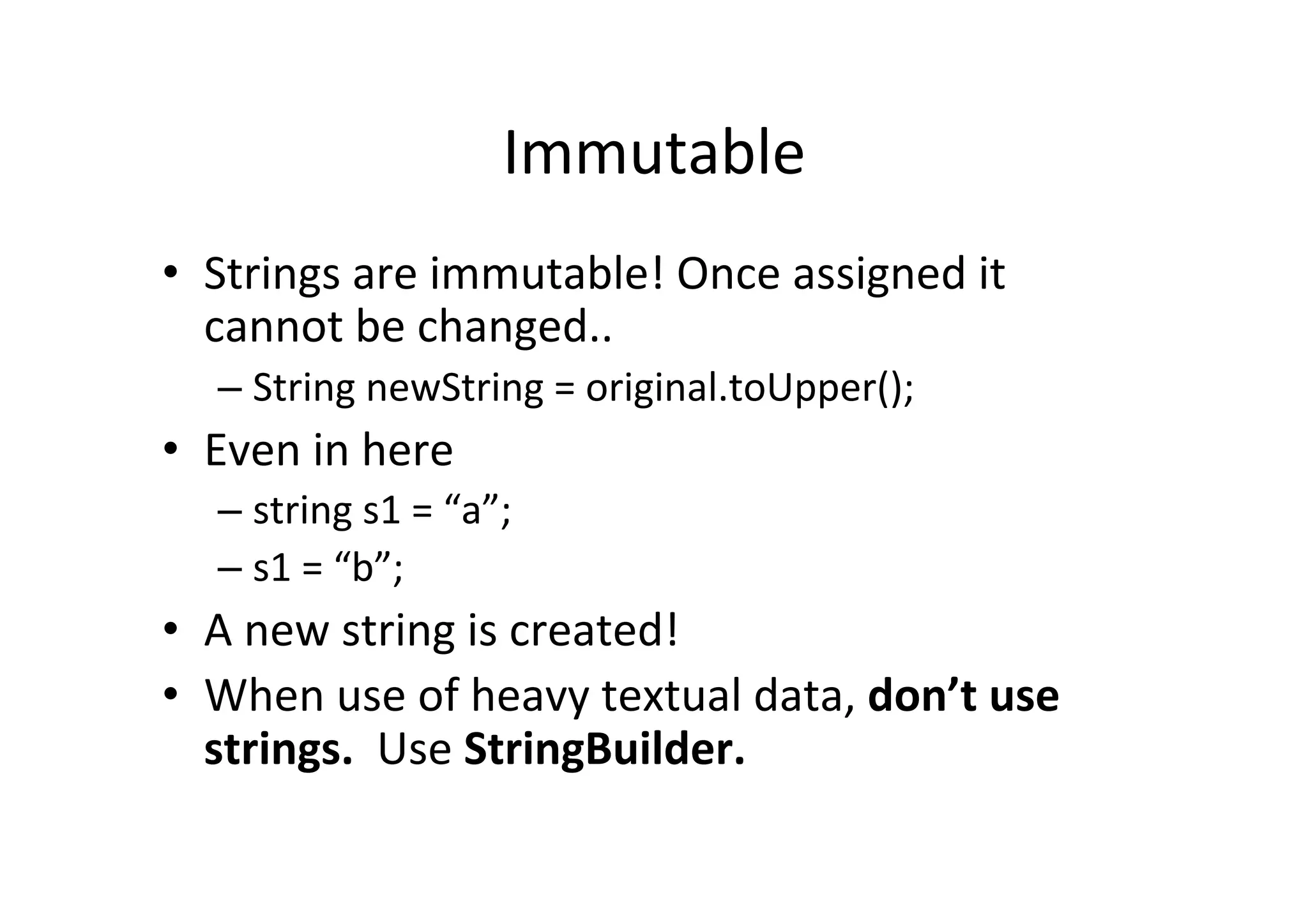 Immutable   •  Strings  are  immutable!  Once  assigned  it   cannot  be  changed..   –  String  newString  =  original.toUpper();   •  Even  in  here   –  string  s1  =  “a”;   –  s1  =  “b”;   •  A  new  string  is  created!   •  When  use  of  heavy  textual  data,  don’t  use   strings.    Use  StringBuilder.   