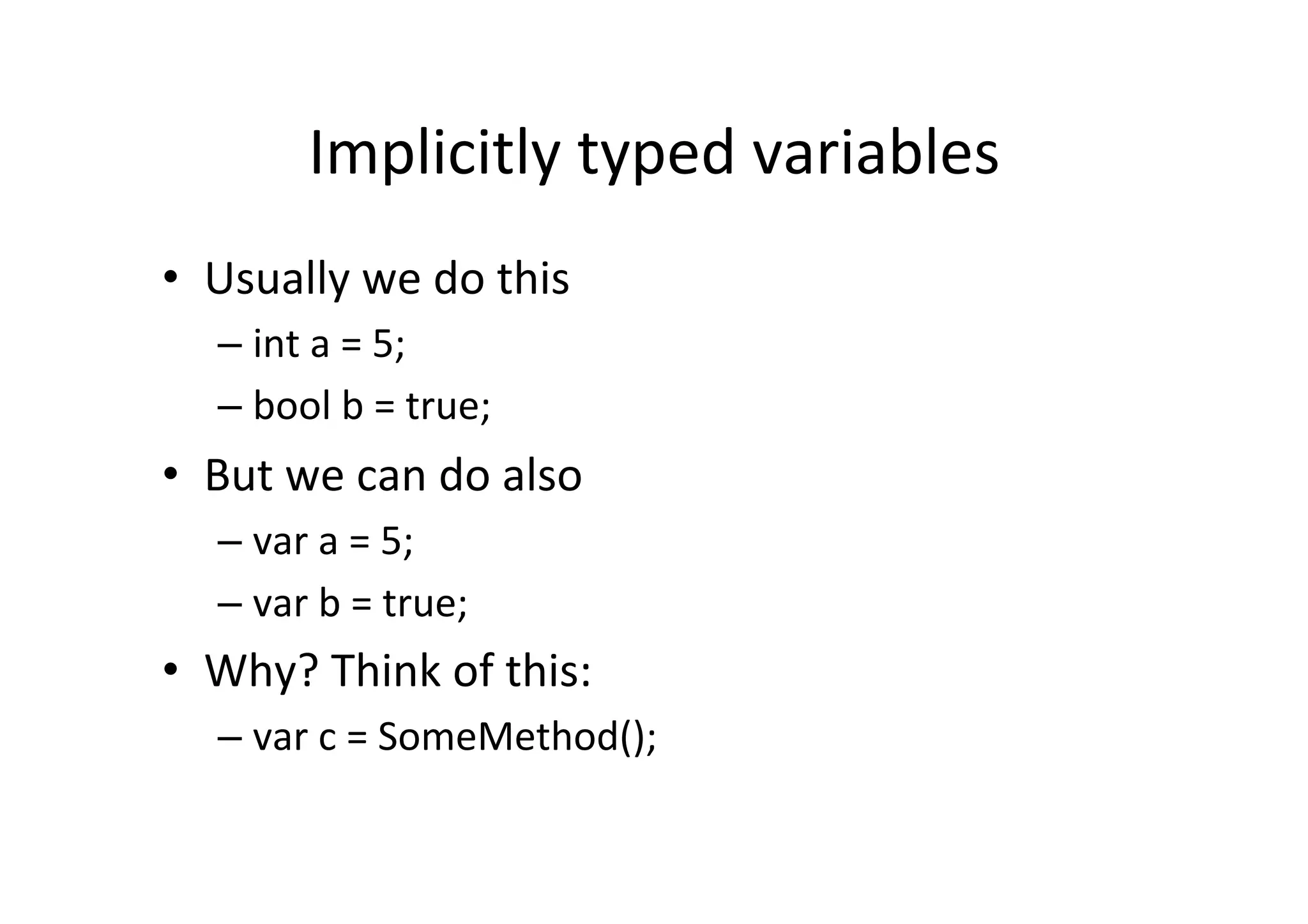 Implicitly  typed  variables   •  Usually  we  do  this   –  int  a  =  5;   –  bool  b  =  true;   •  But  we  can  do  also   –  var  a  =  5;   –  var  b  =  true;   •  Why?  Think  of  this:   –  var  c  =  SomeMethod();   
