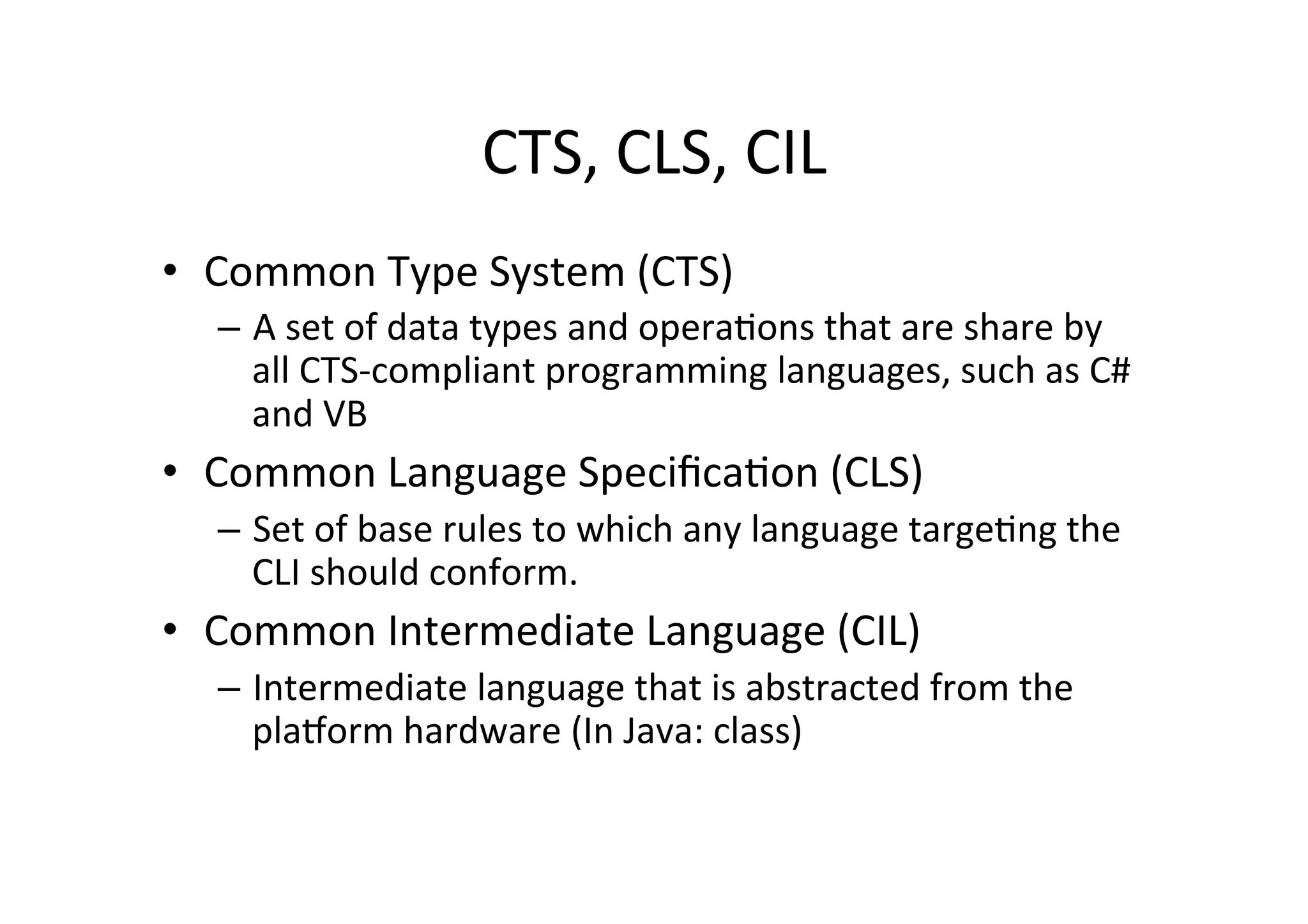 CTS,  CLS,  CIL   •  Common  Type  System  (CTS)   –  A  set  of  data  types  and  operaIons  that  are  share  by   all  CTS-­‐compliant  programming  languages,  such  as  C#   and  VB   •  Common  Language  SpeciﬁcaIon  (CLS)   –  Set  of  base  rules  to  which  any  language  targeIng  the   CLI  should  conform.     •  Common  Intermediate  Language  (CIL)   –  Intermediate  language  that  is  abstracted  from  the   plaTorm  hardware  (In  Java:  class)   