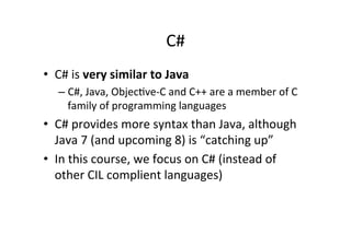 C#	
  
•  C#	
  is	
  very	
  similar	
  to	
  Java	
  
    –  C#,	
  Java,	
  ObjecIve-­‐C	
  and	
  C++	
  are	
  a	
  member	
  of	
  C	
  
       family	
  of	
  programming	
  languages	
  
•  C#	
  provides	
  more	
  syntax	
  than	
  Java,	
  although	
  
   Java	
  7	
  (and	
  upcoming	
  8)	
  is	
  “catching	
  up”	
  
•  In	
  this	
  course,	
  we	
  focus	
  on	
  C#	
  (instead	
  of	
  
   other	
  CIL	
  complient	
  languages)	
  
 