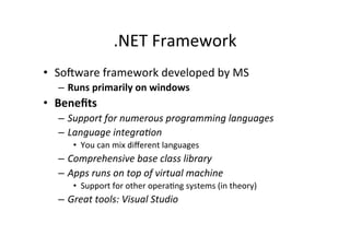 .NET	
  Framework	
  
•  So=ware	
  framework	
  developed	
  by	
  MS	
  
   –  Runs	
  primarily	
  on	
  windows	
  
•  Beneﬁts	
  
   –  Support	
  for	
  numerous	
  programming	
  languages	
  
   –  Language	
  integra2on	
  
        •  You	
  can	
  mix	
  diﬀerent	
  languages	
  
   –  Comprehensive	
  base	
  class	
  library	
  
   –  Apps	
  runs	
  on	
  top	
  of	
  virtual	
  machine	
  
        •  Support	
  for	
  other	
  operaIng	
  systems	
  (in	
  theory)	
  
   –  Great	
  tools:	
  Visual	
  Studio	
  
 