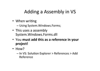 Adding	
  a	
  Assembly	
  in	
  VS	
  
•  When	
  wriIng	
  
    –  Using	
  System.Windows.Forms;	
  
•  This	
  uses	
  a	
  assembly	
  
   System.Windows.Forms.dll	
  
•  You	
  must	
  add	
  this	
  as	
  a	
  reference	
  in	
  your	
  
   project!	
  
•  How?	
  
    –  In	
  VS:	
  SoluIon	
  Explorer	
  >	
  References	
  >	
  Add	
  
       Reference	
  
 