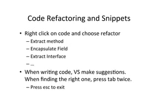 Code	
  Refactoring	
  and	
  Snippets	
  
•  Right	
  click	
  on	
  code	
  and	
  choose	
  refactor	
  
    –  Extract	
  method	
  
    –  Encapsulate	
  Field	
  
    –  Extract	
  Interface	
  
    –  …	
  
•  When	
  wriIng	
  code,	
  VS	
  make	
  suggesIons.	
  
   When	
  ﬁnding	
  the	
  right	
  one,	
  press	
  tab	
  twice.	
  
    –  Press	
  esc	
  to	
  exit	
  
 