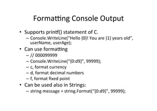 Formatng	
  Console	
  Output	
  
•  Supports	
  prinT()	
  statement	
  of	
  C.	
  
    –  Console.WriteLine(“Hello	
  {0}!	
  You	
  are	
  {1}	
  years	
  old”,	
  
       userName,	
  userAge);	
  
•  Can	
  use	
  formatng	
  
    –  //	
  000099999	
  
    –  Console.WriteLine(“{0:d9}”,	
  99999);	
  
    –  c,	
  format	
  currency	
  
    –  d,	
  format	
  decimal	
  numbers	
  
    –  f,	
  format	
  ﬁxed	
  point	
  	
  
•  Can	
  be	
  used	
  also	
  in	
  Strings:	
  
    –  string	
  message	
  =	
  string.Format(“{0:d9}”,	
  99999);	
  
 