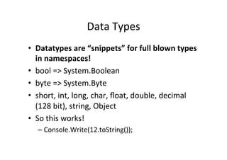 Data	
  Types	
  
•  Datatypes	
  are	
  “snippets”	
  for	
  full	
  blown	
  types	
  
   in	
  namespaces!	
  
•  bool	
  =>	
  System.Boolean	
  
•  byte	
  =>	
  System.Byte	
  
•  short,	
  int,	
  long,	
  char,	
  ﬂoat,	
  double,	
  decimal	
  
   (128	
  bit),	
  string,	
  Object	
  
•  So	
  this	
  works!	
  
   –  Console.Write(12.toString());	
  
 